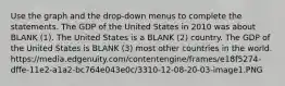 Use the graph and the drop-down menus to complete the statements. The GDP of the United States in 2010 was about BLANK (1). The United States is a BLANK (2) country. The GDP of the United States is BLANK (3) most other countries in the world. https://media.edgenuity.com/contentengine/frames/e18f5274-dffe-11e2-a1a2-bc764e043e0c/3310-12-08-20-03-image1.PNG