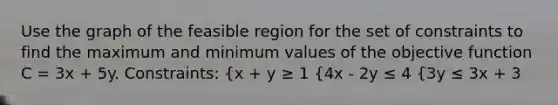 Use the graph of the feasible region for the set of constraints to find the maximum and minimum values of the objective function C = 3x + 5y. Constraints: {x + y ≥ 1 {4x - 2y ≤ 4 {3y ≤ 3x + 3