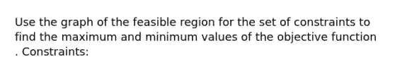 Use the graph of the feasible region for the set of constraints to find the maximum and minimum values of the objective function . Constraints: