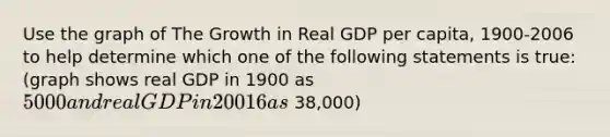 Use the graph of The Growth in Real GDP per​ capita, 1900-2006 to help determine which one of the following statements is​ true: (graph shows real GDP in 1900 as 5000 and real GDP in 20016 as ~38,000)