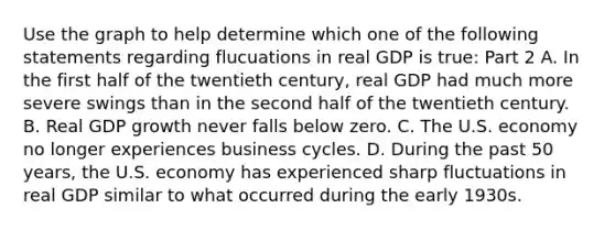 Use the graph to help determine which one of the following statements regarding flucuations in real GDP is​ true: Part 2 A. In the first half of the twentieth​ century, real GDP had much more severe swings than in the second half of the twentieth century. B. Real GDP growth never falls below zero. C. The U.S. economy no longer experiences business cycles. D. During the past 50​ years, the U.S. economy has experienced sharp fluctuations in real GDP similar to what occurred during the early 1930s.