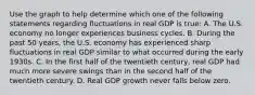 Use the graph to help determine which one of the following statements regarding fluctuations in real GDP is​ true: A. The U.S. economy no longer experiences business cycles. B. During the past 50​ years, the U.S. economy has experienced sharp fluctuations in real GDP similar to what occurred during the early 1930s. C. In the first half of the twentieth​ century, real GDP had much more severe swings than in the second half of the twentieth century. D. Real GDP growth never falls below zero.