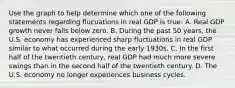 Use the graph to help determine which one of the following statements regarding flucuations in real GDP is​ true: A. Real GDP growth never falls below zero. B. During the past 50​ years, the U.S. economy has experienced sharp fluctuations in real GDP similar to what occurred during the early 1930s. C. In the first half of the twentieth​ century, real GDP had much more severe swings than in the second half of the twentieth century. D. The U.S. economy no longer experiences business cycles.