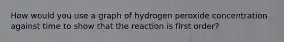 How would you use a graph of hydrogen peroxide concentration against time to show that the reaction is first order?