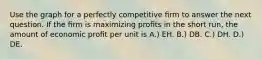 Use the graph for a perfectly competitive ﬁrm to answer the next question. If the ﬁrm is maximizing proﬁts in the short run, the amount of economic proﬁt per unit is A.) EH. B.) DB. C.) DH. D.) DE.