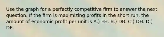 Use the graph for a perfectly competitive ﬁrm to answer the next question. If the ﬁrm is maximizing proﬁts in the short run, the amount of economic proﬁt per unit is A.) EH. B.) DB. C.) DH. D.) DE.