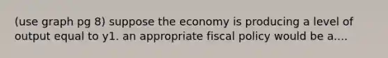 (use graph pg 8) suppose the economy is producing a level of output equal to y1. an appropriate fiscal policy would be a....