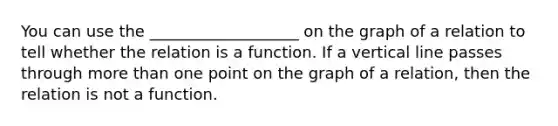 You can use the ___________________ on the graph of a relation to tell whether the relation is a function. If a <a href='https://www.questionai.com/knowledge/k6j3Z69xQg-vertical-line' class='anchor-knowledge'>vertical line</a> passes through <a href='https://www.questionai.com/knowledge/keWHlEPx42-more-than' class='anchor-knowledge'>more than</a> one point on the graph of a relation, then the relation is not a function.