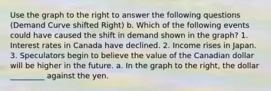 Use the graph to the right to answer the following questions (Demand Curve shifted Right) b. Which of the following events could have caused the shift in demand shown in the​ graph? 1. Interest rates in Canada have declined. 2. Income rises in Japan. 3. Speculators begin to believe the value of the Canadian dollar will be higher in the future. a. In the graph to the​ right, the dollar _________ against the yen.