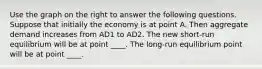 Use the graph on the right to answer the following questions. Suppose that initially the economy is at point A. Then aggregate demand increases from AD1 to AD2. The new​ short-run equilibrium will be at point ____. The​ long-run equilibrium point will be at point ____.