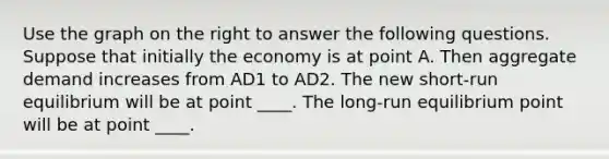 Use the graph on the right to answer the following questions. Suppose that initially the economy is at point A. Then aggregate demand increases from AD1 to AD2. The new​ short-run equilibrium will be at point ____. The​ long-run equilibrium point will be at point ____.