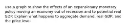 Use a graph to show the effects of an expansionary monetary policy moving an economy out of recession and to potential real GDP. Explain what happens to aggregate demand, real GDP, and the price level.