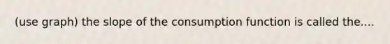 (use graph) the slope of the consumption function is called the....