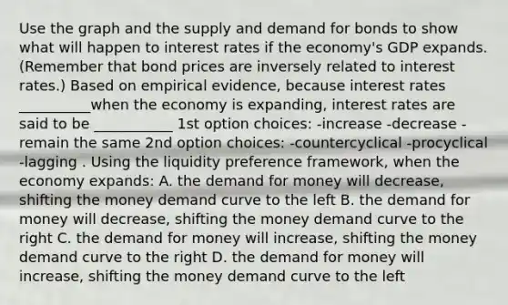 Use the graph and the supply and demand for bonds to show what will happen to interest rates if the​ economy's GDP expands. ​(Remember that bond prices are inversely related to interest​ rates.) Based on empirical​ evidence, because interest rates __________when the economy is​ expanding, interest rates are said to be ___________ 1st option choices: -increase -decrease -remain the same 2nd option choices: -countercyclical -procyclical -lagging . Using the liquidity preference​ framework, when the economy​ expands: A. the demand for money will​ decrease, shifting the money demand curve to the left B. the demand for money will​ decrease, shifting the money demand curve to the right C. the demand for money will​ increase, shifting the money demand curve to the right D. the demand for money will​ increase, shifting the money demand curve to the left