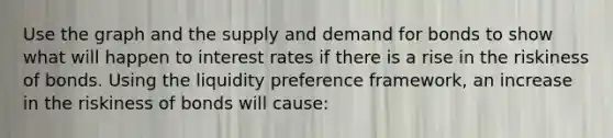 Use the graph and the supply and demand for bonds to show what will happen to interest rates if there is a rise in the riskiness of bonds. Using the liquidity preference​ framework, an increase in the riskiness of bonds will​ cause: