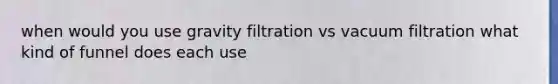 when would you use gravity filtration vs vacuum filtration what kind of funnel does each use