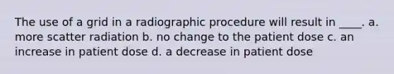 The use of a grid in a radiographic procedure will result in ____. a. more scatter radiation b. no change to the patient dose c. an increase in patient dose d. a decrease in patient dose