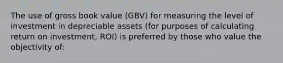 The use of gross book value (GBV) for measuring the level of investment in depreciable assets (for purposes of calculating return on investment, ROI) is preferred by those who value the objectivity of: