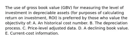 The use of gross book value (GBV) for measuring the level of investment in depreciable assets (for purposes of calculating return on investment, ROI) is preferred by those who value the objectivity of: A. An historical cost number. B. The depreciation process. C. Price-level adjusted data. D. A declining book value. E. Current-cost information.