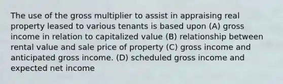 The use of the gross multiplier to assist in appraising real property leased to various tenants is based upon (A) gross income in relation to capitalized value (B) relationship between rental value and sale price of property (C) gross income and anticipated gross income. (D) scheduled gross income and expected net income