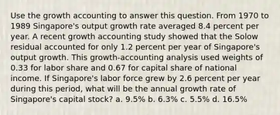 Use the growth accounting to answer this question. From 1970 to 1989 Singapore's output growth rate averaged 8.4 percent per year. A recent growth accounting study showed that the Solow residual accounted for only 1.2 percent per year of Singapore's output growth. This growth-accounting analysis used weights of 0.33 for labor share and 0.67 for capital share of national income. If Singapore's labor force grew by 2.6 percent per year during this period, what will be the annual growth rate of Singapore's capital stock? a. 9.5% b. 6.3% c. 5.5% d. 16.5%