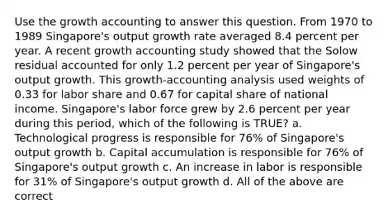 Use the growth accounting to answer this question. From 1970 to 1989 Singapore's output growth rate averaged 8.4 percent per year. A recent growth accounting study showed that the Solow residual accounted for only 1.2 percent per year of Singapore's output growth. This growth-accounting analysis used weights of 0.33 for labor share and 0.67 for capital share of national income. Singapore's labor force grew by 2.6 percent per year during this period, which of the following is TRUE? a. Technological progress is responsible for 76% of Singapore's output growth b. Capital accumulation is responsible for 76% of Singapore's output growth c. An increase in labor is responsible for 31% of Singapore's output growth d. All of the above are correct