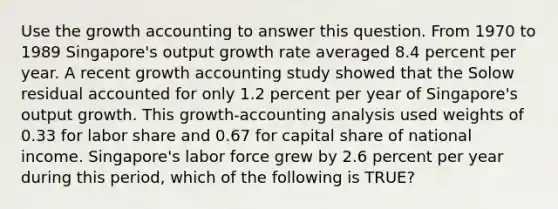 Use the growth accounting to answer this question. From 1970 to 1989 Singapore's output growth rate averaged 8.4 percent per year. A recent growth accounting study showed that the Solow residual accounted for only 1.2 percent per year of Singapore's output growth. This growth-accounting analysis used weights of 0.33 for labor share and 0.67 for capital share of national income. Singapore's labor force grew by 2.6 percent per year during this period, which of the following is TRUE?