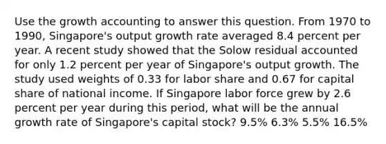 Use the growth accounting to answer this question. From 1970 to 1990, Singapore's output growth rate averaged 8.4 percent per year. A recent study showed that the Solow residual accounted for only 1.2 percent per year of Singapore's output growth. The study used weights of 0.33 for labor share and 0.67 for capital share of national income. If Singapore labor force grew by 2.6 percent per year during this period, what will be the annual growth rate of Singapore's capital stock? 9.5% 6.3% 5.5% 16.5%