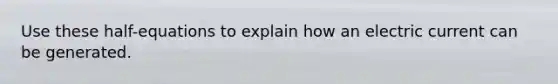 Use these half-equations to explain how an electric current can be generated.
