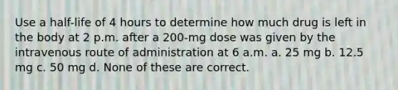 Use a half-life of 4 hours to determine how much drug is left in the body at 2 p.m. after a 200-mg dose was given by the intravenous route of administration at 6 a.m. a. 25 mg b. 12.5 mg c. 50 mg d. None of these are correct.