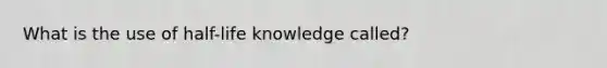 What is the use of half-life knowledge called?