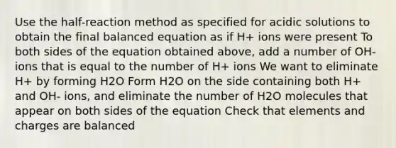 Use the half-reaction method as specified for acidic solutions to obtain the final balanced equation as if H+ ions were present To both sides of the equation obtained above, add a number of OH- ions that is equal to the number of H+ ions We want to eliminate H+ by forming H2O Form H2O on the side containing both H+ and OH- ions, and eliminate the number of H2O molecules that appear on both sides of the equation Check that elements and charges are balanced