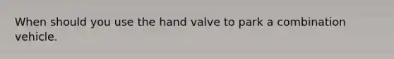 When should you use the hand valve to park a combination vehicle.