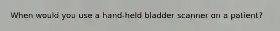When would you use a hand-held bladder scanner on a patient?