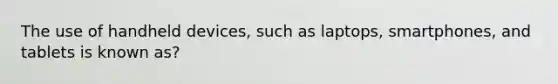 The use of handheld devices, such as laptops, smartphones, and tablets is known as?