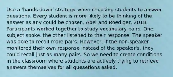 Use a 'hands down' strategy when choosing students to answer questions. Every student is more likely to be thinking of the answer as any could be chosen. Abel and Roediger, 2018. Participants worked together to study vocabulary pairs. One subject spoke, the other listened to their response. The speaker was able to recall more pairs. However, if the non-speaker monitored their own response instead of the speaker's, they could recall just as many pairs. So we need to create conditions in the classroom where students are actively trying to retrieve answers themselves for all quesetions asked.