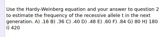 Use the Hardy-Weinberg equation and your answer to question 2 to estimate the frequency of the recessive allele t in the next generation. A) .16 B) .36 C) .40 D) .48 E) .60 F) .84 G) 80 H) 180 I) 420