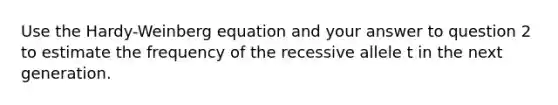 Use the Hardy-Weinberg equation and your answer to question 2 to estimate the frequency of the recessive allele t in the next generation.