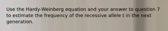 Use the Hardy-Weinberg equation and your answer to question 7 to estimate the frequency of the recessive allele t in the next generation.