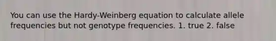 You can use the Hardy-Weinberg equation to calculate allele frequencies but not genotype frequencies. 1. true 2. false