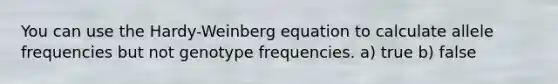 You can use the Hardy-Weinberg equation to calculate allele frequencies but not genotype frequencies. a) true b) false