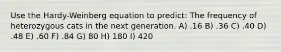 Use the Hardy-Weinberg equation to predict: The frequency of heterozygous cats in the next generation. A) .16 B) .36 C) .40 D) .48 E) .60 F) .84 G) 80 H) 180 I) 420