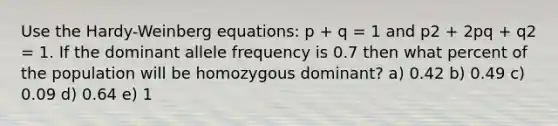 Use the Hardy-Weinberg equations: p + q = 1 and p2 + 2pq + q2 = 1. If the dominant allele frequency is 0.7 then what percent of the population will be homozygous dominant? a) 0.42 b) 0.49 c) 0.09 d) 0.64 e) 1