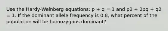 Use the Hardy-Weinberg equations: p + q = 1 and p2 + 2pq + q2 = 1. If the dominant allele frequency is 0.8, what percent of the population will be homozygous dominant?