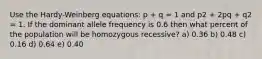 Use the Hardy-Weinberg equations: p + q = 1 and p2 + 2pq + q2 = 1. If the dominant allele frequency is 0.6 then what percent of the population will be homozygous recessive? a) 0.36 b) 0.48 c) 0.16 d) 0.64 e) 0.40