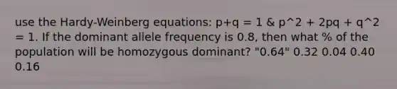 use the Hardy-Weinberg equations: p+q = 1 & p^2 + 2pq + q^2 = 1. If the dominant allele frequency is 0.8, then what % of the population will be homozygous dominant? "0.64" 0.32 0.04 0.40 0.16