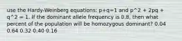 use the Hardy-Weinberg equations: p+q=1 and p^2 + 2pq + q^2 = 1. If the dominant allele frequency is 0.8, then what percent of the population will be homozygous dominant? 0.04 0.64 0.32 0.40 0.16