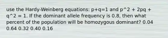 use the Hardy-Weinberg equations: p+q=1 and p^2 + 2pq + q^2 = 1. If the dominant allele frequency is 0.8, then what percent of the population will be homozygous dominant? 0.04 0.64 0.32 0.40 0.16