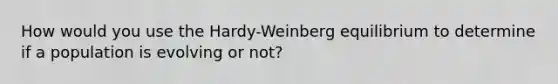 How would you use the Hardy-Weinberg equilibrium to determine if a population is evolving or not?