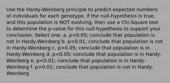 Use the Hardy-Weinberg principle to predict expected numbers of individuals for each genotype, if the null-hypothesis is true, and this population is NOT evolving, then use a Chi-Square test to determine the p-value for this null-hypothesis to support your conclusion. Select one: a. p 0.05; conclude that population is in Hardy-Weinberg d. p 0.01; conclude that population is not in Hardy-Weinberg